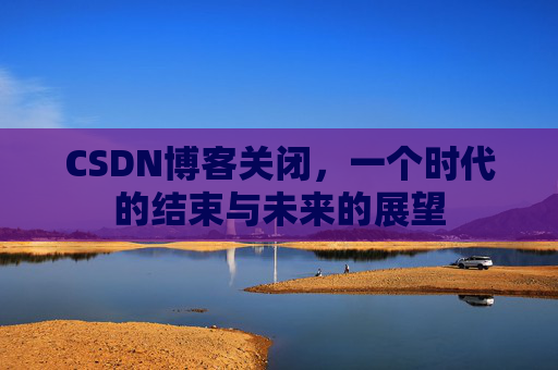 CSDN博客关闭，一个时代的结束与未来的展望